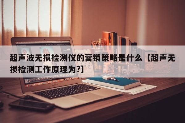 超声波无损检测仪的营销策略是什么【超声无损检测工作原理为?】