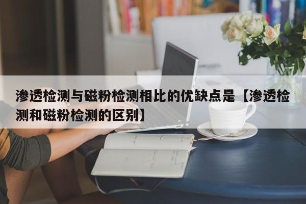 渗透检测与磁粉检测相比的优缺点是【渗透检测和磁粉检测的区别】