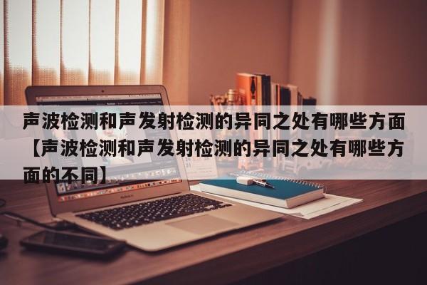 声波检测和声发射检测的异同之处有哪些方面【声波检测和声发射检测的异同之处有哪些方面的不同】