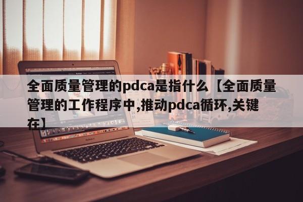 全面质量管理的pdca是指什么【全面质量管理的工作程序中,推动pdca循环,关键在】