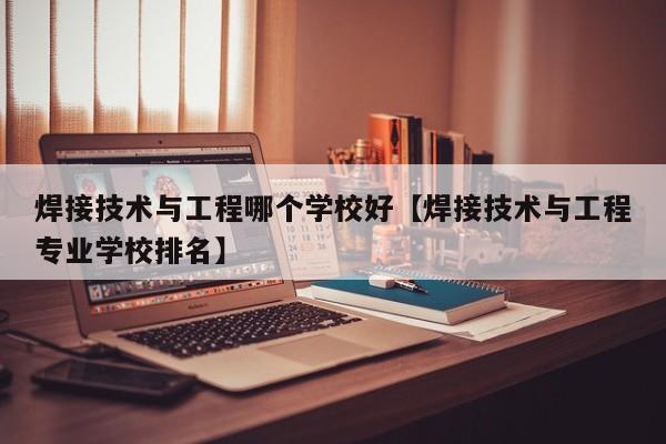 焊接技术与工程哪个学校好【焊接技术与工程专业学校排名】