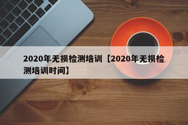 2020年无损检测培训【2020年无损检测培训时间】