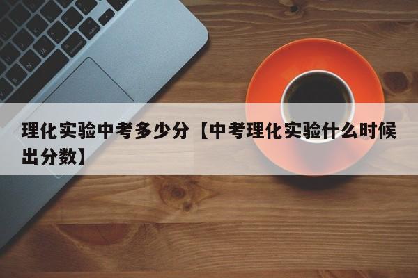 理化实验中考多少分【中考理化实验什么时候出分数】