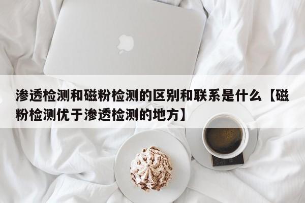 渗透检测和磁粉检测的区别和联系是什么【磁粉检测优于渗透检测的地方】