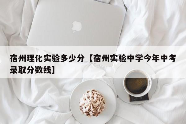 宿州理化实验多少分【宿州实验中学今年中考录取分数线】