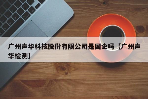 广州声华科技股份有限公司是国企吗【广州声华检测】