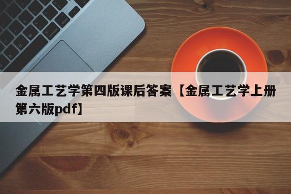 金属工艺学第四版课后答案【金属工艺学上册第六版pdf】