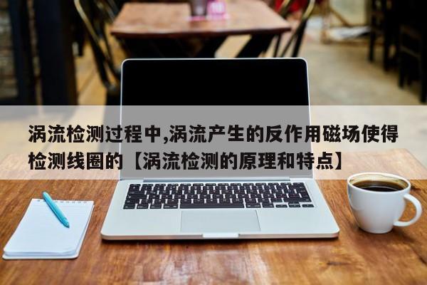 涡流检测过程中,涡流产生的反作用磁场使得检测线圈的【涡流检测的原理和特点】