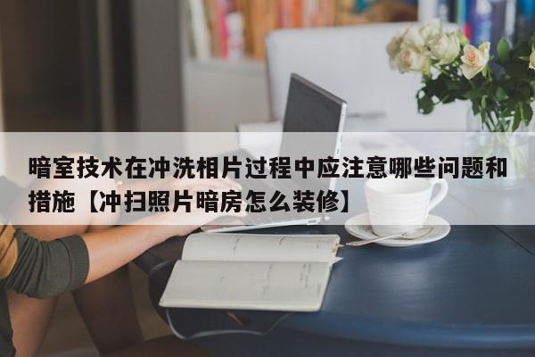 暗室技术在冲洗相片过程中应注意哪些问题和措施【冲扫照片暗房怎么装修】