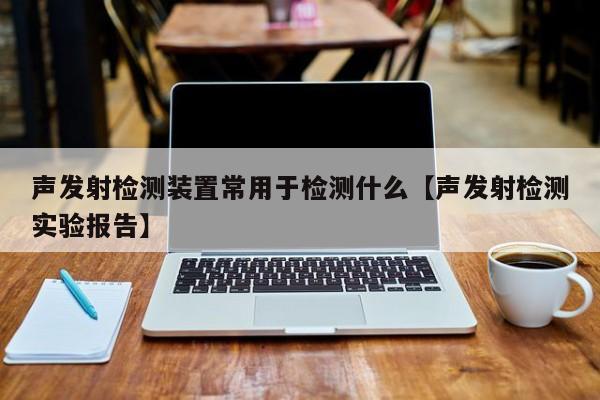 声发射检测装置常用于检测什么【声发射检测实验报告】