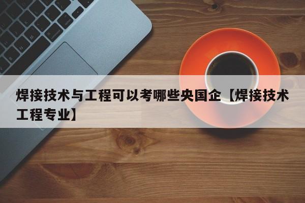 焊接技术与工程可以考哪些央国企【焊接技术工程专业】