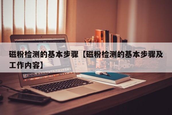 磁粉检测的基本步骤【磁粉检测的基本步骤及工作内容】