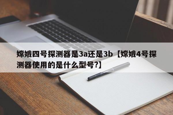 嫦娥四号探测器是3a还是3b【嫦娥4号探测器使用的是什么型号?】