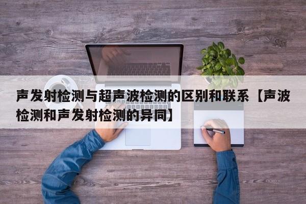 声发射检测与超声波检测的区别和联系【声波检测和声发射检测的异同】