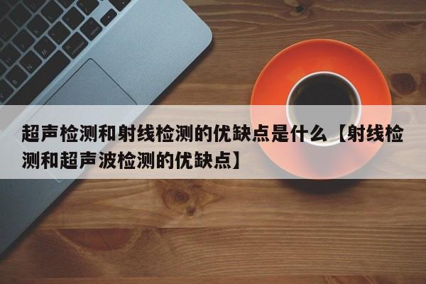 超声检测和射线检测的优缺点是什么【射线检测和超声波检测的优缺点】