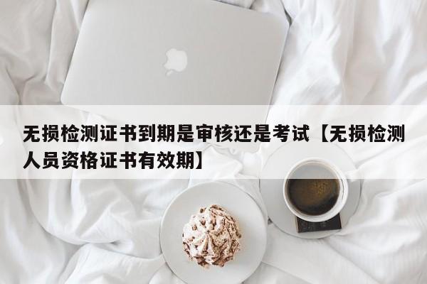 无损检测证书到期是审核还是考试【无损检测人员资格证书有效期】