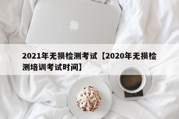 2021年无损检测考试【2020年无损检测培训考试时间】