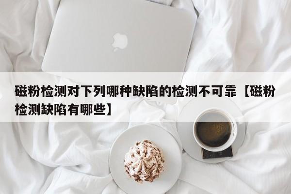 磁粉检测对下列哪种缺陷的检测不可靠【磁粉检测缺陷有哪些】