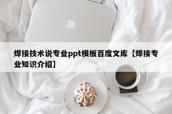 焊接技术说专业ppt模板百度文库【焊接专业知识介绍】