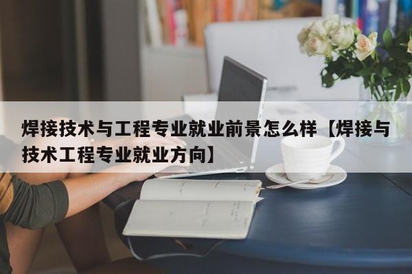 焊接技术与工程专业就业前景怎么样【焊接与技术工程专业就业方向】