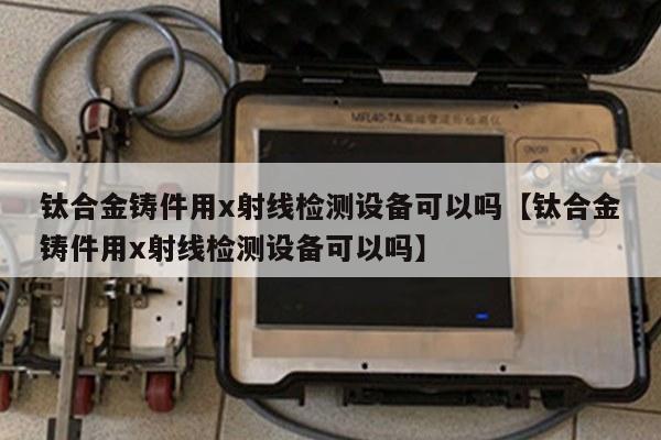 钛合金铸件用x射线检测设备可以吗【钛合金铸件用x射线检测设备可以吗】