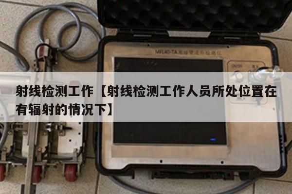 射线检测工作【射线检测工作人员所处位置在有辐射的情况下】