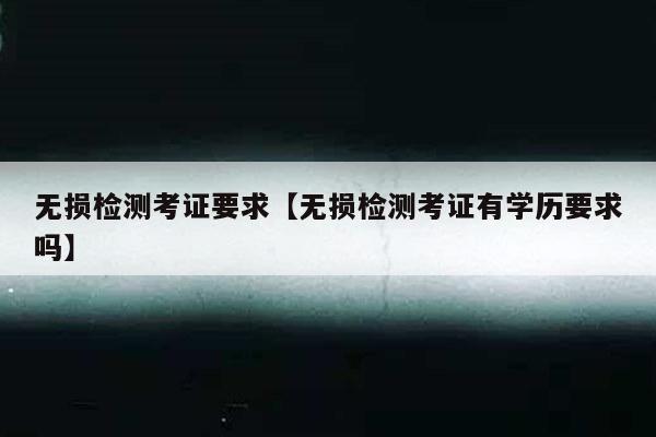 无损检测考证要求【无损检测考证有学历要求吗】