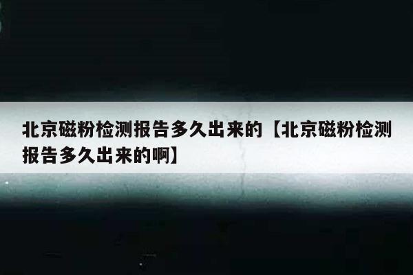 北京磁粉检测报告多久出来的【北京磁粉检测报告多久出来的啊】