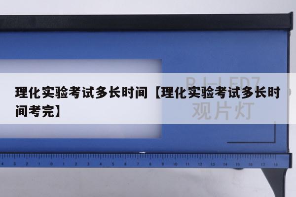 理化实验考试多长时间【理化实验考试多长时间考完】