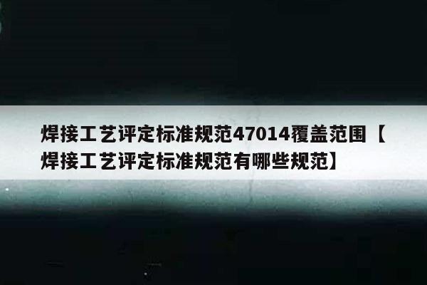 焊接工艺评定标准规范47014覆盖范围【焊接工艺评定标准规范有哪些规范】