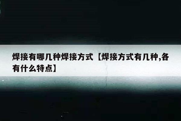 焊接有哪几种焊接方式【焊接方式有几种,各有什么特点】