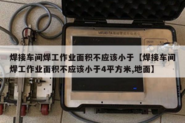 焊接车间焊工作业面积不应该小于【焊接车间焊工作业面积不应该小于4平方米,地面】