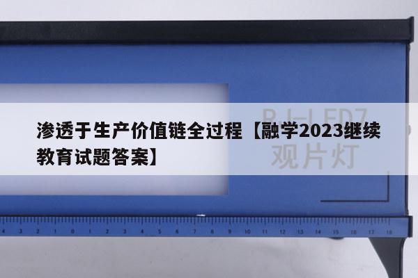 渗透于生产价值链全过程【融学2023继续教育试题答案】