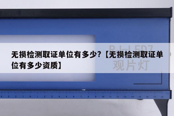 无损检测取证单位有多少?【无损检测取证单位有多少资质】