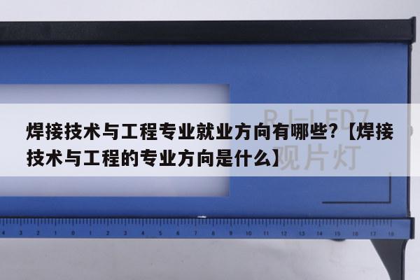 焊接技术与工程专业就业方向有哪些?【焊接技术与工程的专业方向是什么】