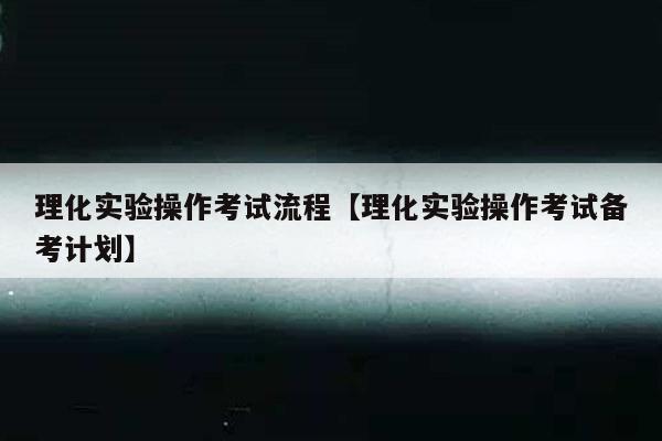 理化实验操作考试流程【理化实验操作考试备考计划】