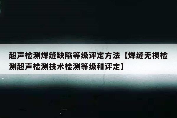 超声检测焊缝缺陷等级评定方法【焊缝无损检测超声检测技术检测等级和评定】