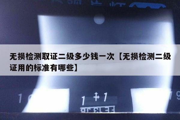 无损检测取证二级多少钱一次【无损检测二级证用的标准有哪些】