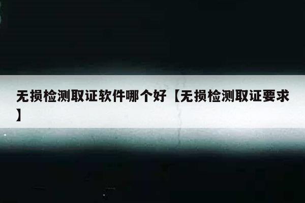 无损检测取证软件哪个好【无损检测取证要求】