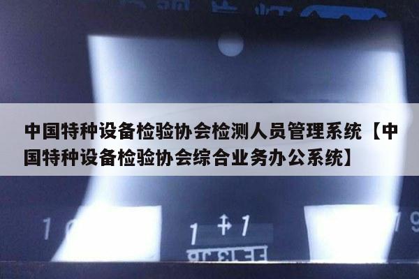 中国特种设备检验协会检测人员管理系统【中国特种设备检验协会综合业务办公系统】