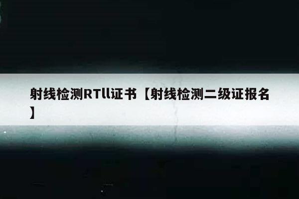 射线检测RTll证书【射线检测二级证报名】