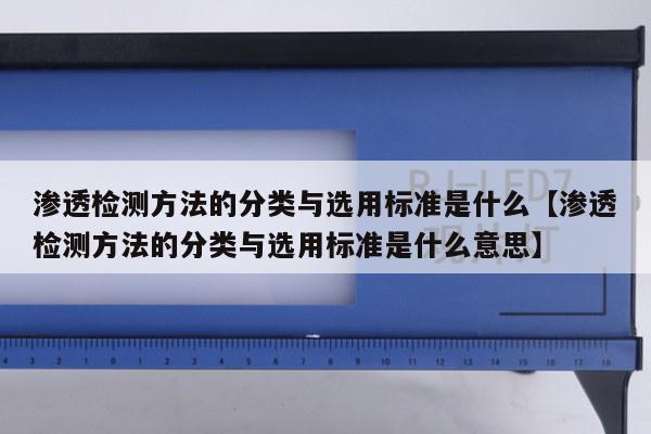 渗透检测方法的分类与选用标准是什么【渗透检测方法的分类与选用标准是什么意思】