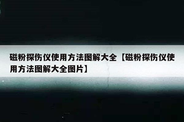 磁粉探伤仪使用方法图解大全【磁粉探伤仪使用方法图解大全图片】