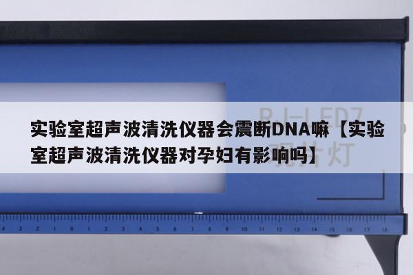 实验室超声波清洗仪器会震断DNA嘛【实验室超声波清洗仪器对孕妇有影响吗】