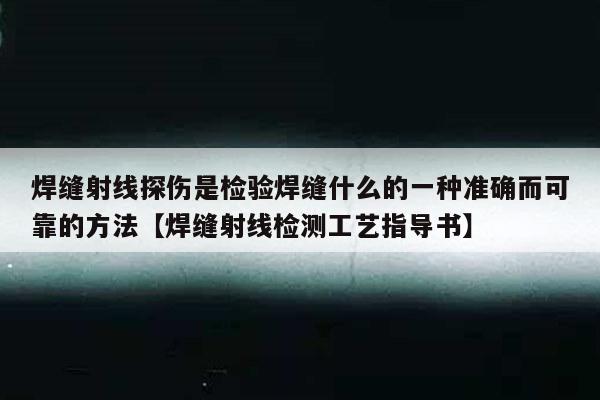 焊缝射线探伤是检验焊缝什么的一种准确而可靠的方法【焊缝射线检测工艺指导书】