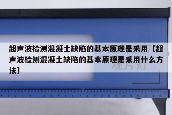 超声波检测混凝土缺陷的基本原理是采用【超声波检测混凝土缺陷的基本原理是采用什么方法】