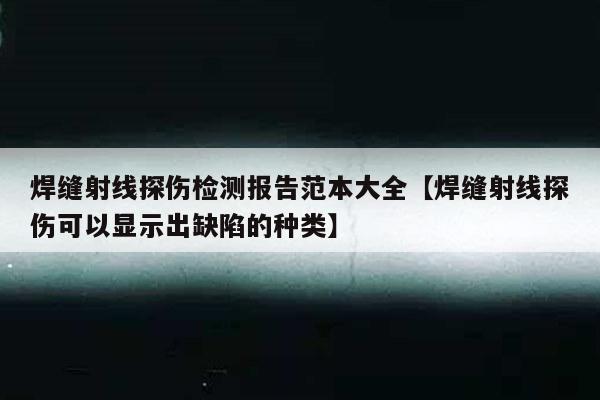 焊缝射线探伤检测报告范本大全【焊缝射线探伤可以显示出缺陷的种类】