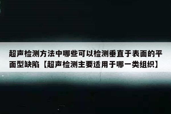 超声检测方法中哪些可以检测垂直于表面的平面型缺陷【超声检测主要适用于哪一类组织】