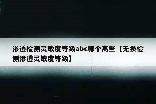 渗透检测灵敏度等级abc哪个高些【无损检测渗透灵敏度等级】