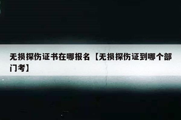 无损探伤证书在哪报名【无损探伤证到哪个部门考】